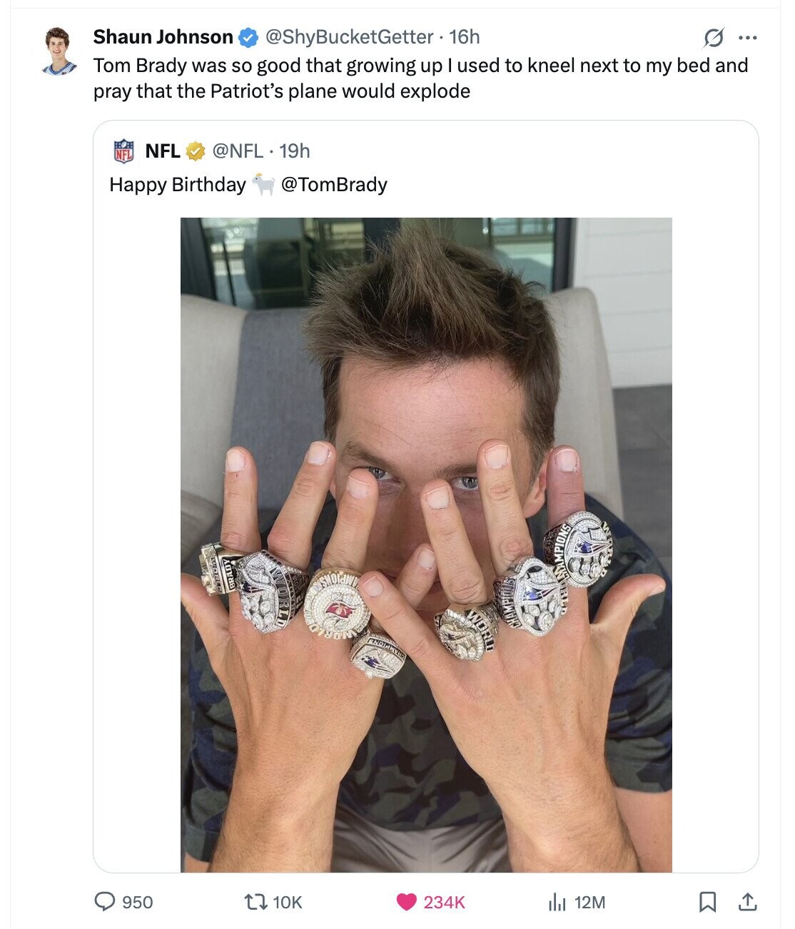 Shaun Johnson @ShyBucketGetter +16h G ... Tom Brady was so good that growing up I used to kneel next to my bed and pray that the Patriot's plane would explode @NFL. 19h NFL NFL Happy Birthday @TomBrady WAR WORLD WORLD BRADY SHOWAN WORLD CHAMPIOUS ENDIA WERS 950 234K 10K 12M