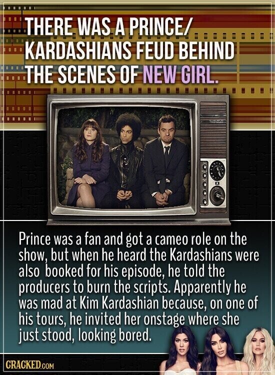 THERE WAS A PRINCE/ KARDASHIANS FEUD BEHIND THE SCENES OF NEW GIRL. Prince was a fan and got a cameo role on the show, but when he heard the Kardashians were also booked for his episode, he told the producers to burn the scripts. Apparently he was mad at Kim Kardashian because, on one of his tours, he invited her onstage where she just stood, looking bored. CRACKED.COM
