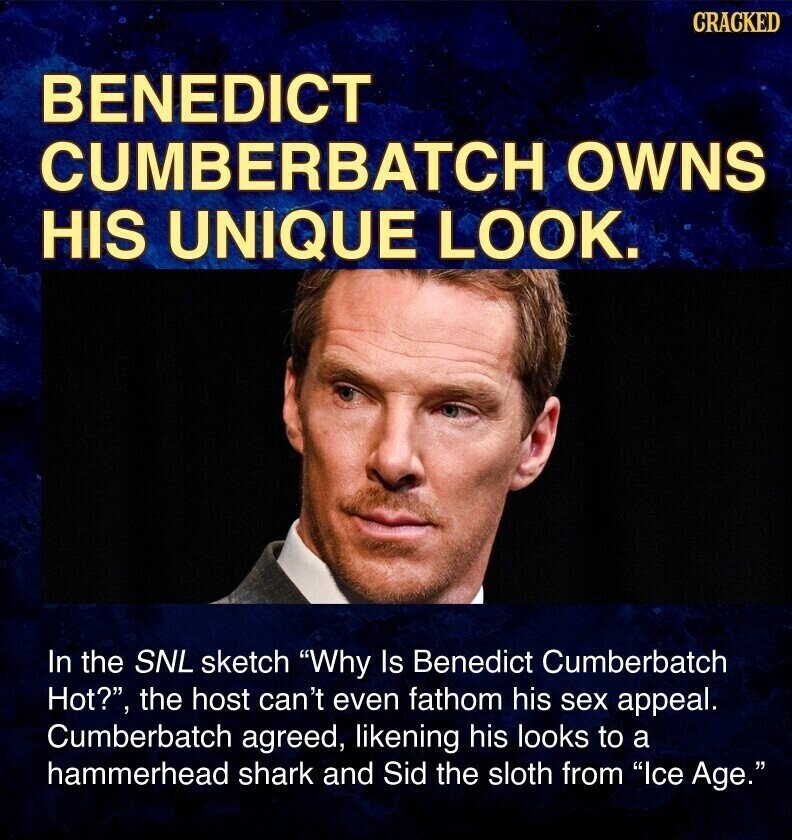 CRACKED BENEDICT CUMBERBATCH OWNS HIS UNIQUE LOOK. In the SNL sketch Why Is Benedict Cumberbatch Hot?, the host can't even fathom his sex appeal. Cumberbatch agreed, likening his looks to a hammerhead shark and Sid the sloth from Ice Age.