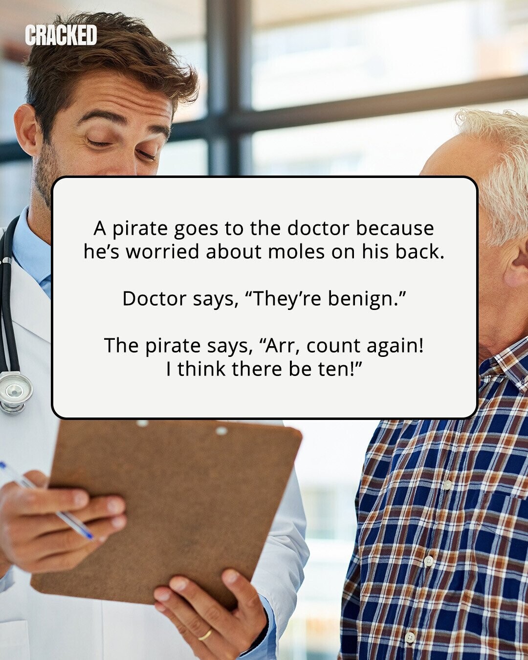 CRACKED A pirate goes to the doctor because he's worried about moles on his back. Doctor says, They're benign. The pirate says, Arr, count again! I think there be ten! 