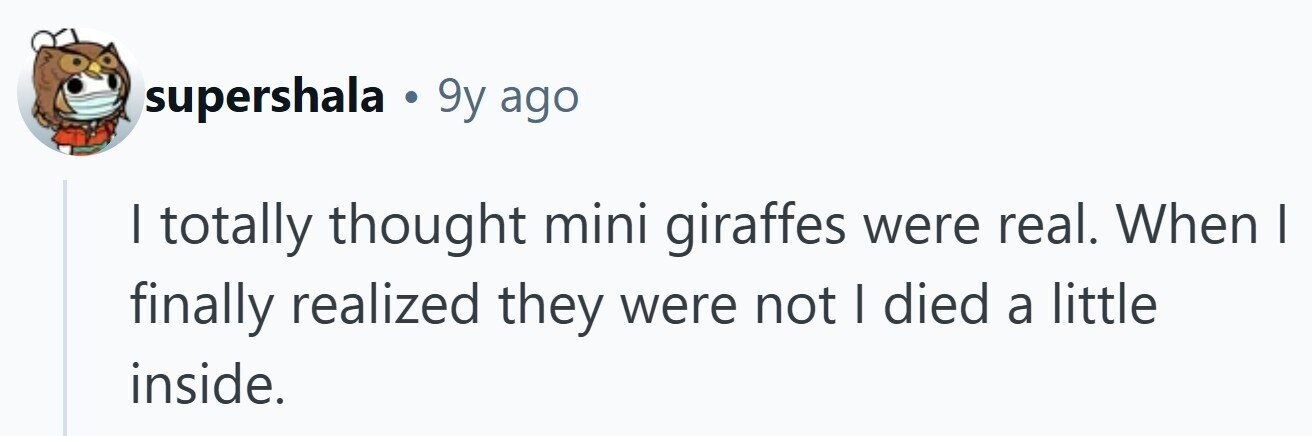 supershala . 9y ago I totally thought mini giraffes were real. When I finally realized they were not I died a little inside. 