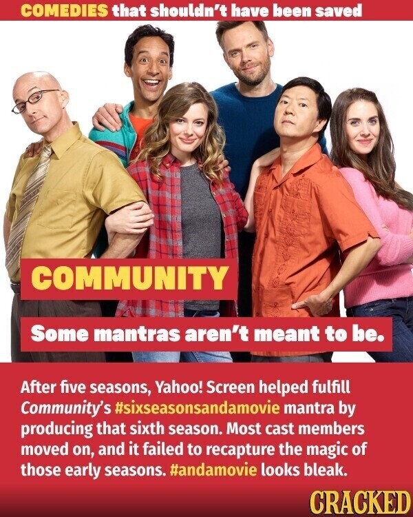 COMEDIES that shouldn't have been saved COMMUNITY Some mantras aren't meant to be. After five seasons, Yahoo! Screen helped fulfill Community's #sixseasonsandamovie mantra by producing that sixth season. Most cast members moved on, and it failed to recapture the magic of those early seasons. #andamovie looks bleak. CRACKED