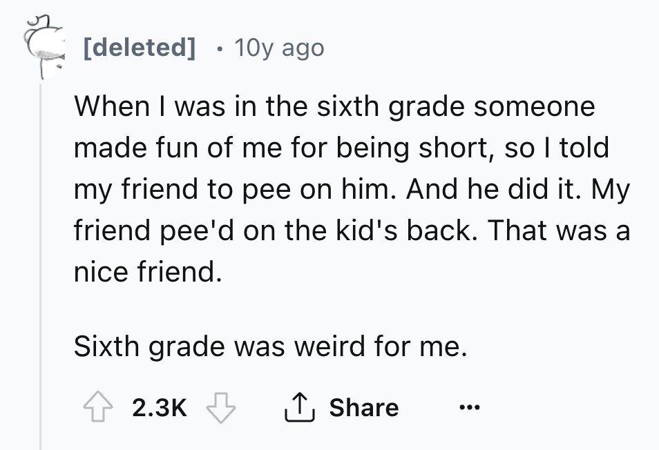 [deleted] 10y ago When I was in the sixth grade someone made fun of me for being short, so I told my friend to pee on him. And he did it. My friend pee'd on the kid's back. That was a nice friend. Sixth grade was weird for me. 2.3K Share ... 