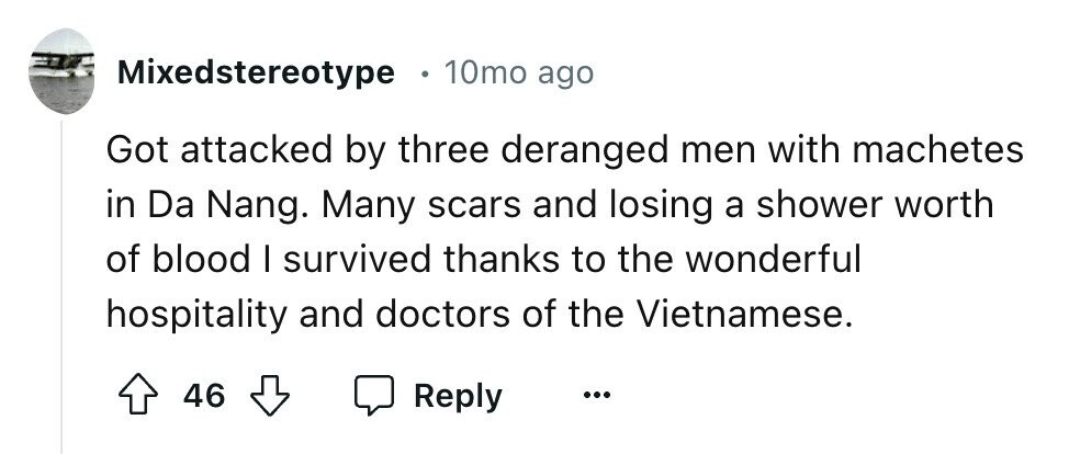 Mixedstereotype 10mo ago Got attacked by three deranged men with machetes in Da Nang. Many scars and losing a shower worth of blood I survived thanks to the wonderful hospitality and doctors of the Vietnamese. 46 Reply ...