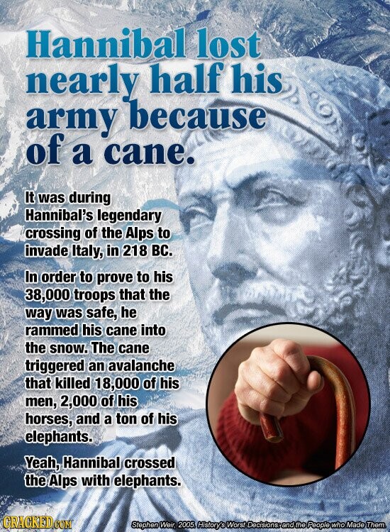 Hannibal lost nearly half his army because of a cane. It was during Hannibal's legendary crossing of the Alps to invade Italy, in 218 BC. In order to prove to his 38,000 troops that the way was safe, he rammed his cane into the snow. The cane triggered an avalanche that killed 18,000 of his men, 2,000 of his horses, and a ton of his elephants. Yeah, Hannibal crossed the Alps with elephants. CRACKED.COM Stephen Weir, 2005. History's Worst Decisions and the People who Made Them