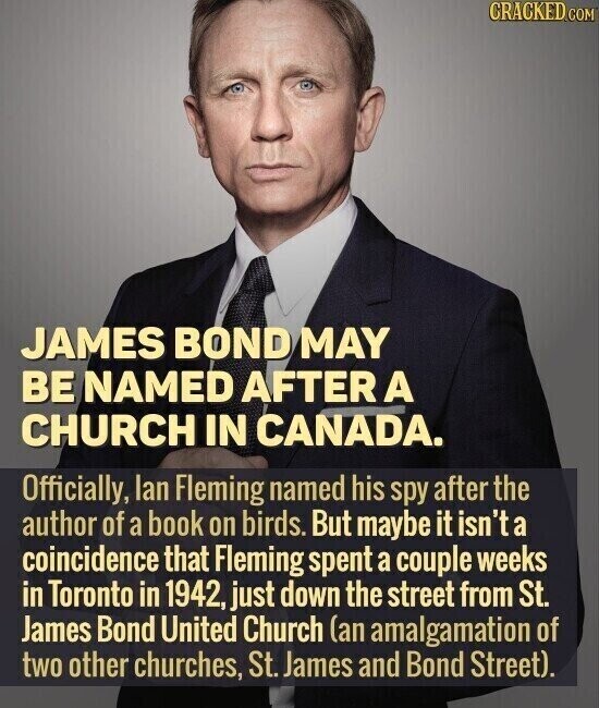CRACKED.COM JAMES BOND MAY BE NAMED AFTER A CHURCH IN CANADA. Officially, lan Fleming named his spy after the author of a book on birds. But maybe it isn't a coincidence that Fleming spent a couple weeks in Toronto in 1942, just down the street from St. James Bond United Church (an amalgamation of two other churches, St. James and Bond Street).