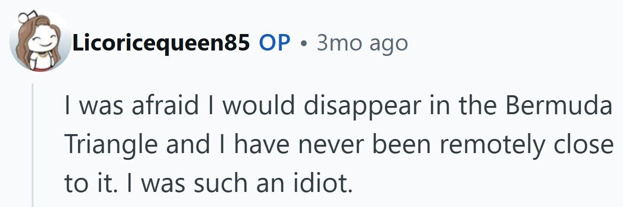 Licoricequeen85 ОР . 3то ago | was afraid I would disappear in the Bermuda Triangle and I have never been remotely close to it. I was such an idiot.