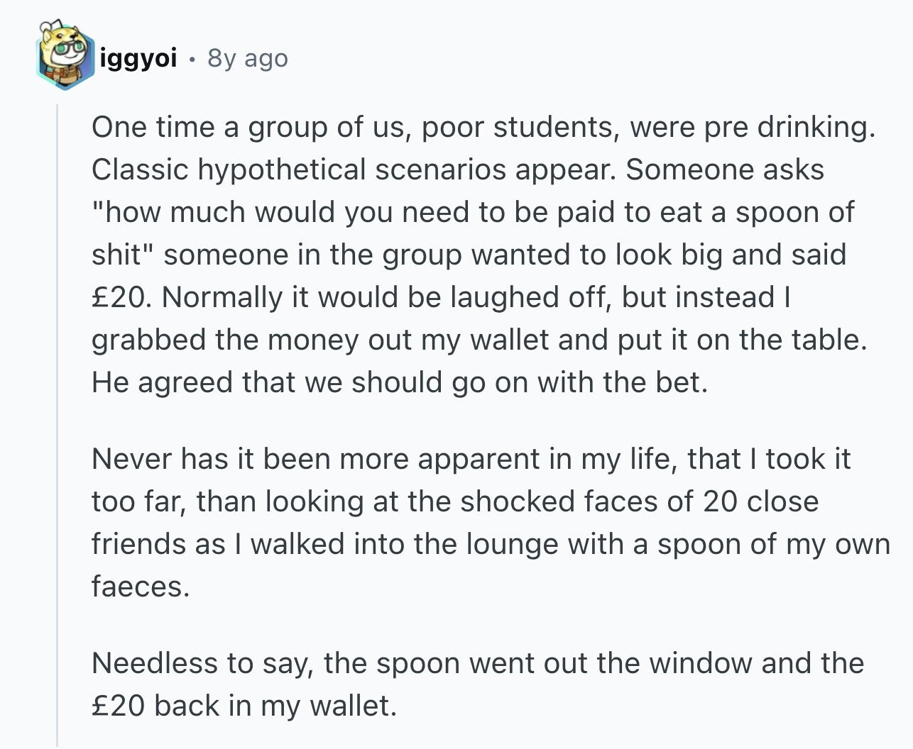 iggyoi 8y ago One time a group of us, poor students, were pre drinking. Classic hypothetical scenarios appear. Someone asks how much would you need to be paid to eat a spoon of shit someone in the group wanted to look big and said 20. Normally it would be laughed off, but instead I grabbed the money out my wallet and put it on the table. Не agreed that we should go on with the bet. Never has it been more apparent in my life, that I took it too far, than looking at the shocked faces of 20 close