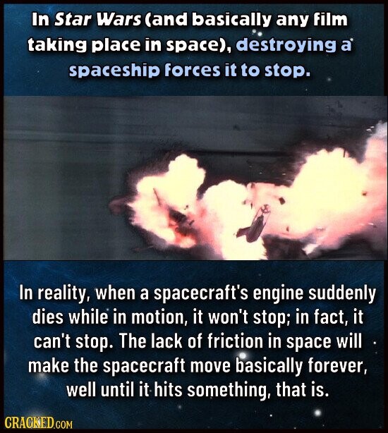 In Star Wars (and basically any film taking place in space), destroying a spaceship forces it to stop. In reality, when a spacecraft's engine suddenly dies while in motion, it won't stop; in fact, it can't stop. The lack of friction in space will make the spacecraft move basically forever, well until it hits something, that is. CRACKED.COM