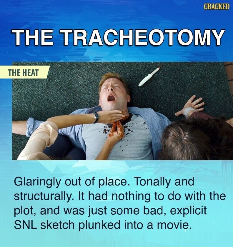 CRACKED THE TRACHEOTOMY THE HEAT Glaringly out of place. Tonally and structurally. It had nothing to do with the plot, and was just some bad, explicit SNL sketch plunked into a movie.