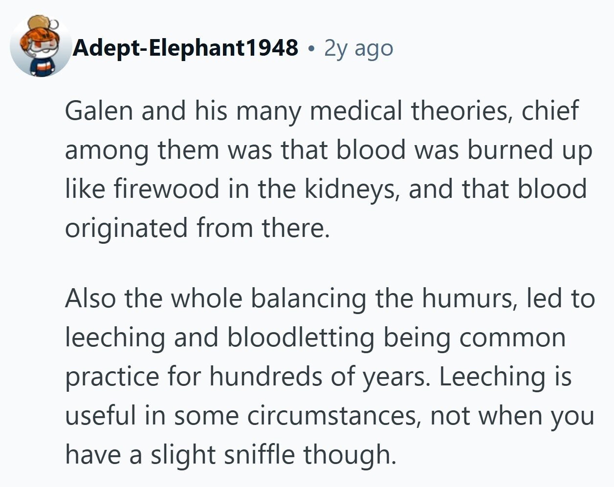 Adept-Elephant1948 . 2y ago Galen and his many medical theories, chief among them was that blood was burned up like firewood in the kidneys, and that blood originated from there. Also the whole balancing the humurs, led to leeching and bloodletting being common practice for hundreds of years. Leeching is useful in some circumstances, not when you have a slight sniffle though. 