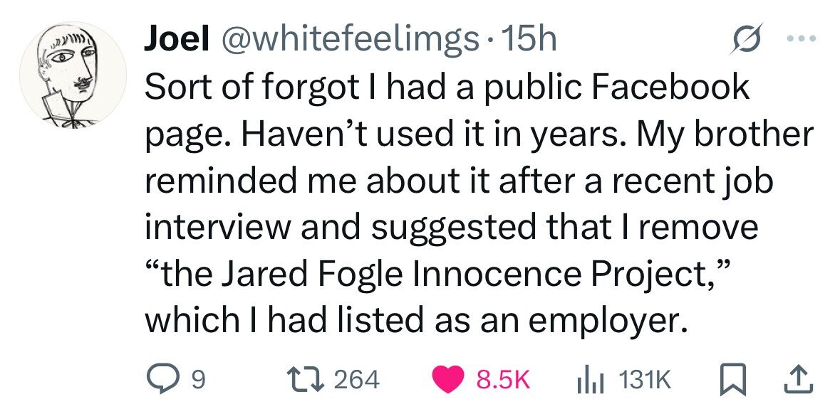 Joel @whitefeelimgs 15h Sort of forgot I had a public Facebook page. Haven't used it in years. My brother reminded me about it after a recent job interview and suggested that I remove the Jared Fogle Innocence Project, which I had listed as an employer. 9 264 8.5K del 131K 