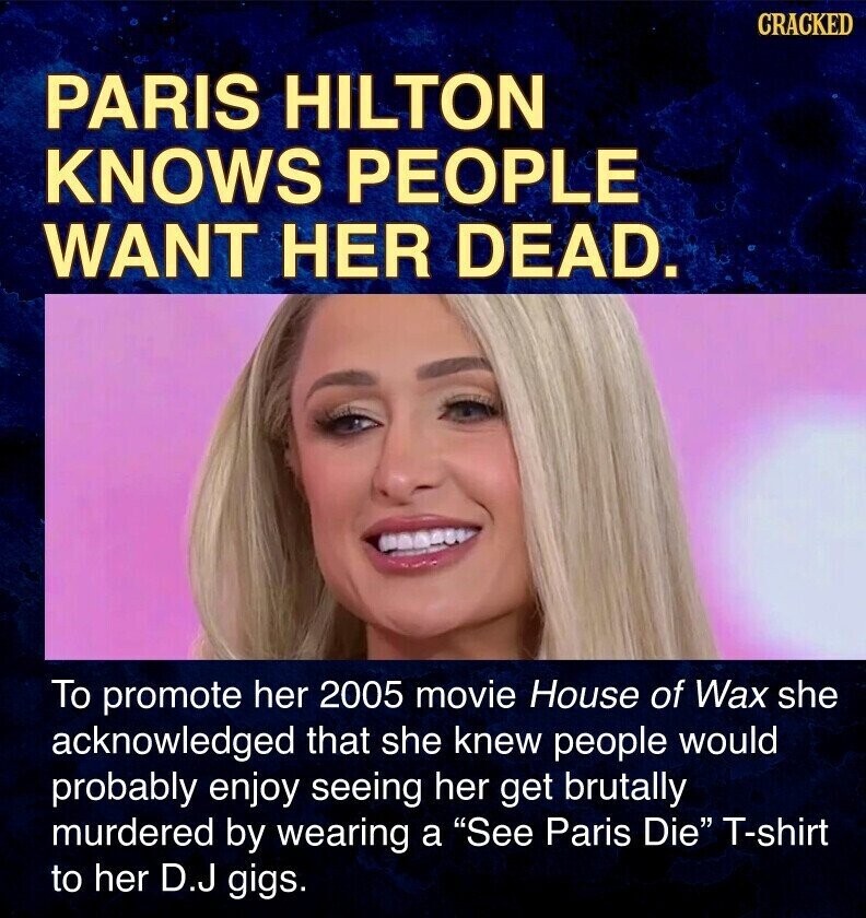 CRACKED PARIS HILTON KNOWS PEOPLE WANT HER DEAD. To promote her 2005 movie House of Wax she acknowledged that she knew people would probably enjoy seeing her get brutally murdered by wearing a See Paris Die T-shirt to her D.J gigs.