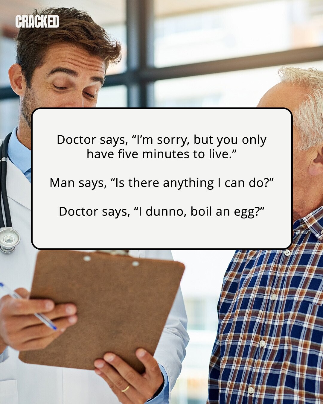CRACKED Doctor says, I'm sorry, but you only have five minutes to live. Man says, Is there anything I can do? Doctor says, I dunno, boil an egg? 