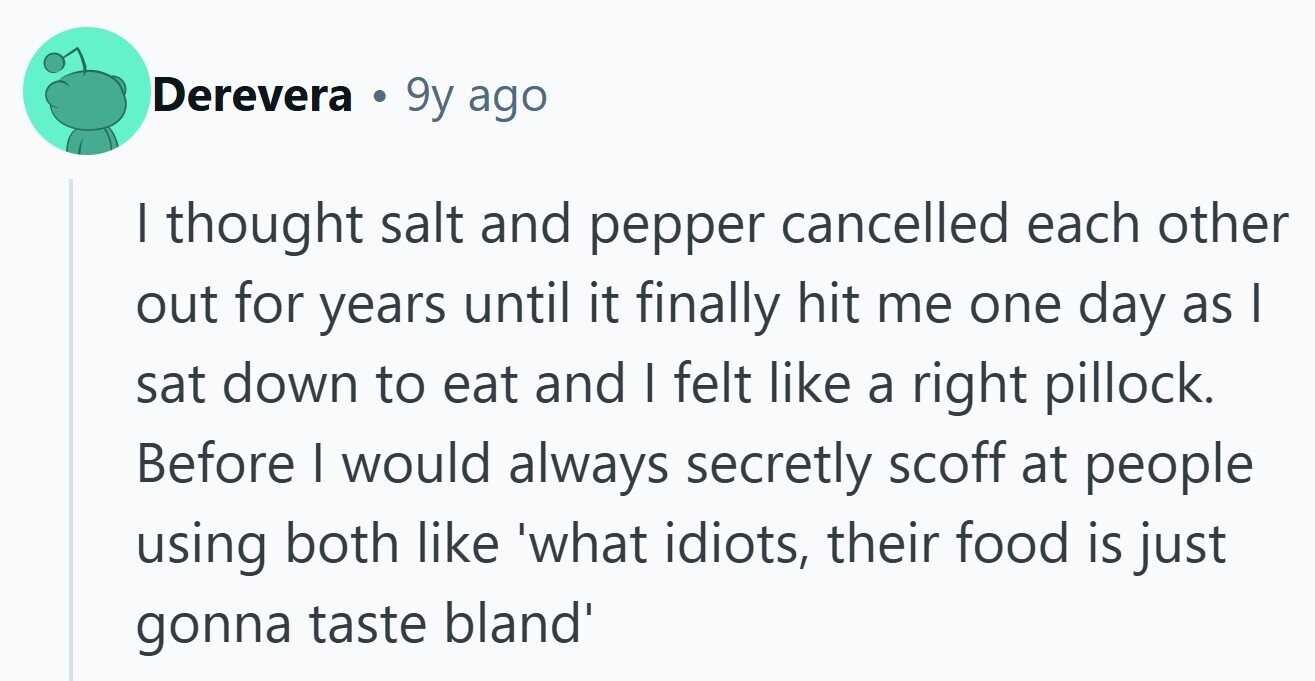 Derevera 9y ago I thought salt and pepper cancelled each other out for years until it finally hit me one day as I sat down to eat and | felt like a right pillock. Before | would always secretly scoff at people using both like 'what idiots, their food is just gonna taste bland' 