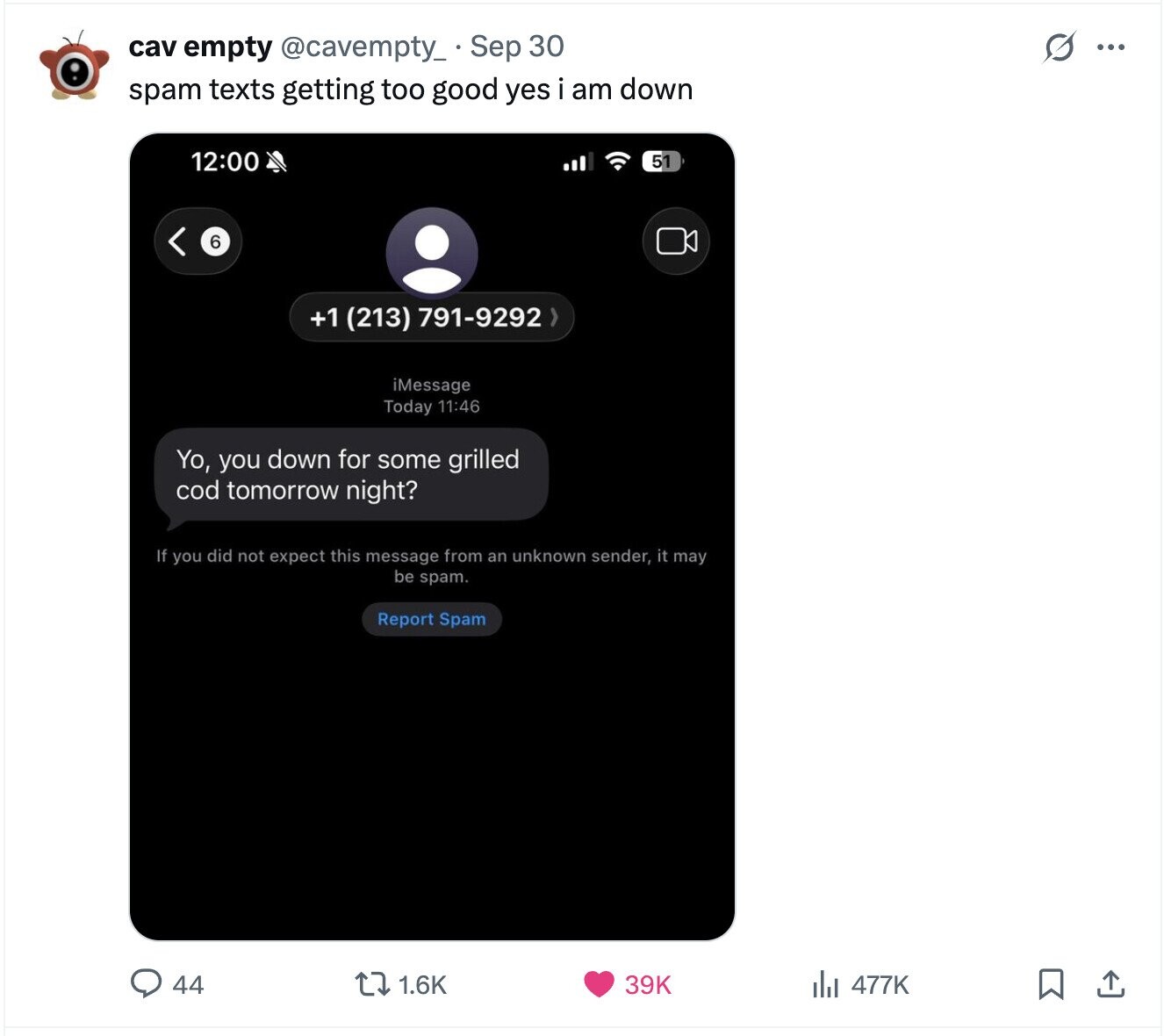 G ... cav empty @cavempty_ Sep 30 spam texts getting too good yes i am down 12:00 51 6 +1 (213) 791-9292 > iMessage Today 11:46 Yo, you down for some grilled cod tomorrow night? If you did not expect this message from an unknown sender, it may be spam. Report Spam 44 1.6K 39K del 477K 