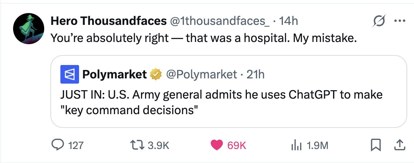 Hero Thousandfaces @tthousandfaces_.14h You're absolutely right - that was a hospital. My mistake. Polymarket @Polymarket 2 21h JUST IN: U.S. Army general admits he uses ChatGPT to make key command decisions 127 3.9K 69K 1.9M 