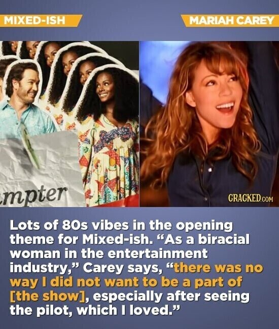 MIXED-ISH MARIAH CAREY mpter CRACKED.COM Lots of 80s vibes in the opening theme for Mixed-ish. As a biracial woman in the entertainment industry, Carey says, there was no way I did not want to be a part of , especially after seeing the pilot, which I loved.