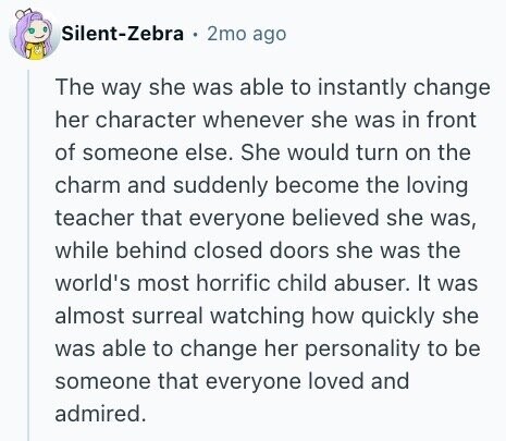 Silent-Zebra 2mo ago The way she was able to instantly change her character whenever she was in front of someone else. She would turn on the charm and suddenly become the loving teacher that everyone believed she was, while behind closed doors she was the world's most horrific child abuser. It was almost surreal watching how quickly she was able to change her personality to be someone that everyone loved and admired.