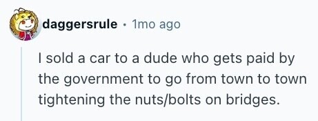 daggersrule . 1mo ago I sold a car to a dude who gets paid by the government to go from town to town tightening the nuts/bolts on bridges. 