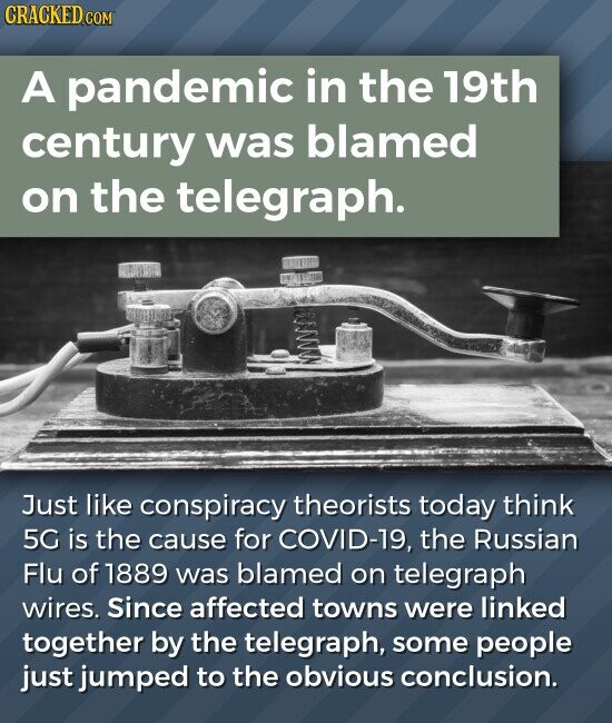 CRACKED.COM A pandemic in the 19th century was blamed on the telegraph. Just like conspiracy theorists today think 5G is the cause for COVID-19, the Russian Flu of 1889 was blamed on telegraph wires. Since affected towns were linked together by the telegraph, some people just jumped to the obvious conclusion.
