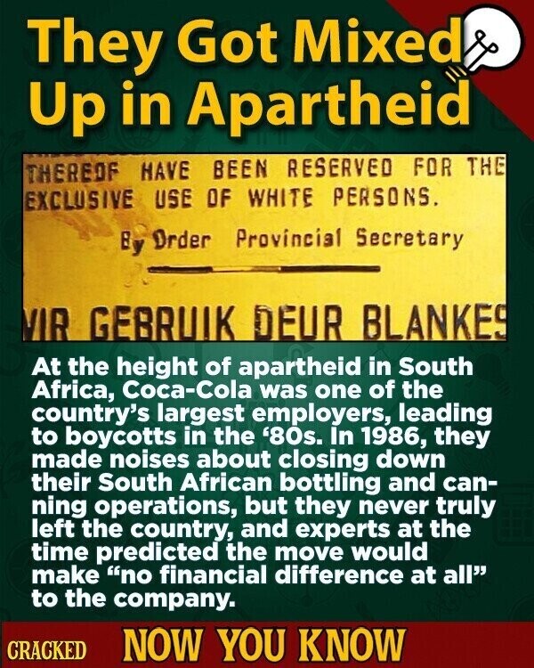 They Got Mixed Up in Apartheid THEREOF HAVE BEEN RESERVED FOR THE EXCLUSIVE USE OF WHITE PERSONS. By Order Provincial Secretary VIR GEBRUIK DEUR BLANKES At the height of apartheid in South Africa, Coca-Cola was one of the country's largest employers, leading to boycotts in the '80s. In 1986, they made noises about closing down their South African bottling and can- ning operations, but they never truly left the country, and experts at the time predicted the move would make no financial difference at all to the company. CRACKED NOW YOU KNOW