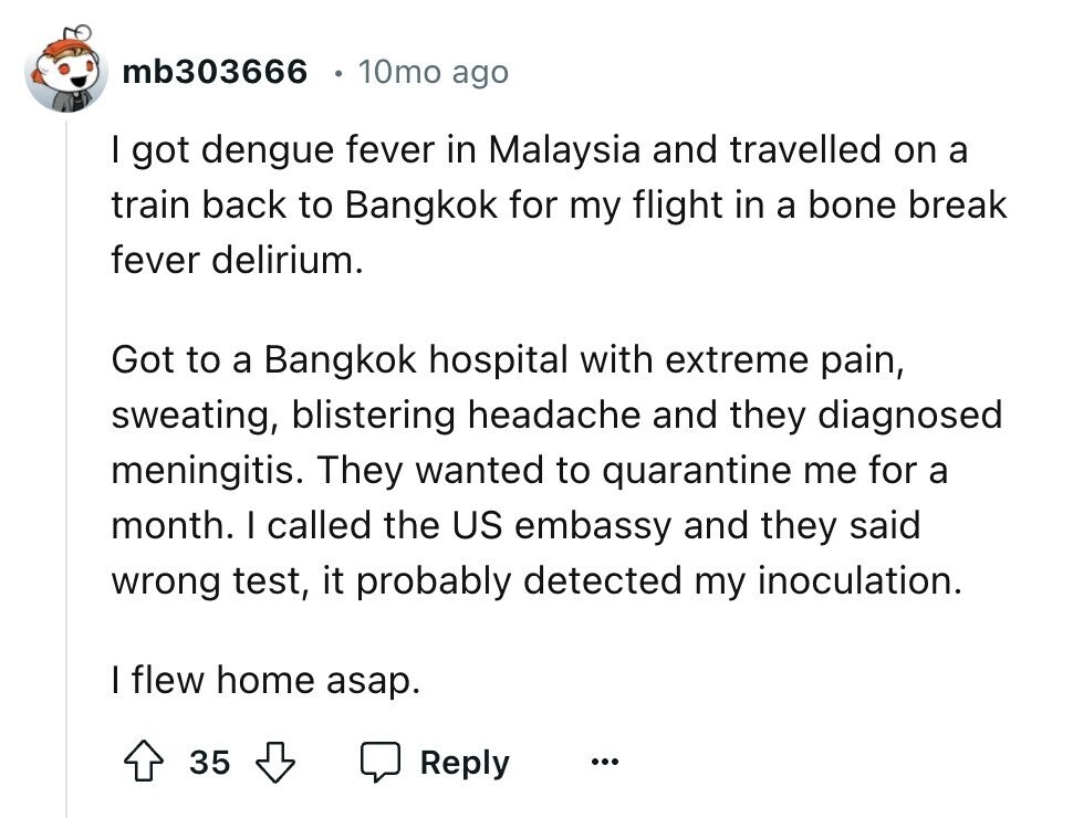 mb303666 10mo ago I got dengue fever in Malaysia and travelled on a train back to Bangkok for my flight in a bone break fever delirium. Got to a Bangkok hospital with extreme pain, sweating, blistering headache and they diagnosed meningitis. They wanted to quarantine me for a month. I called the US embassy and they said wrong test, it probably detected my inoculation. I flew home asap. 35 Reply ...