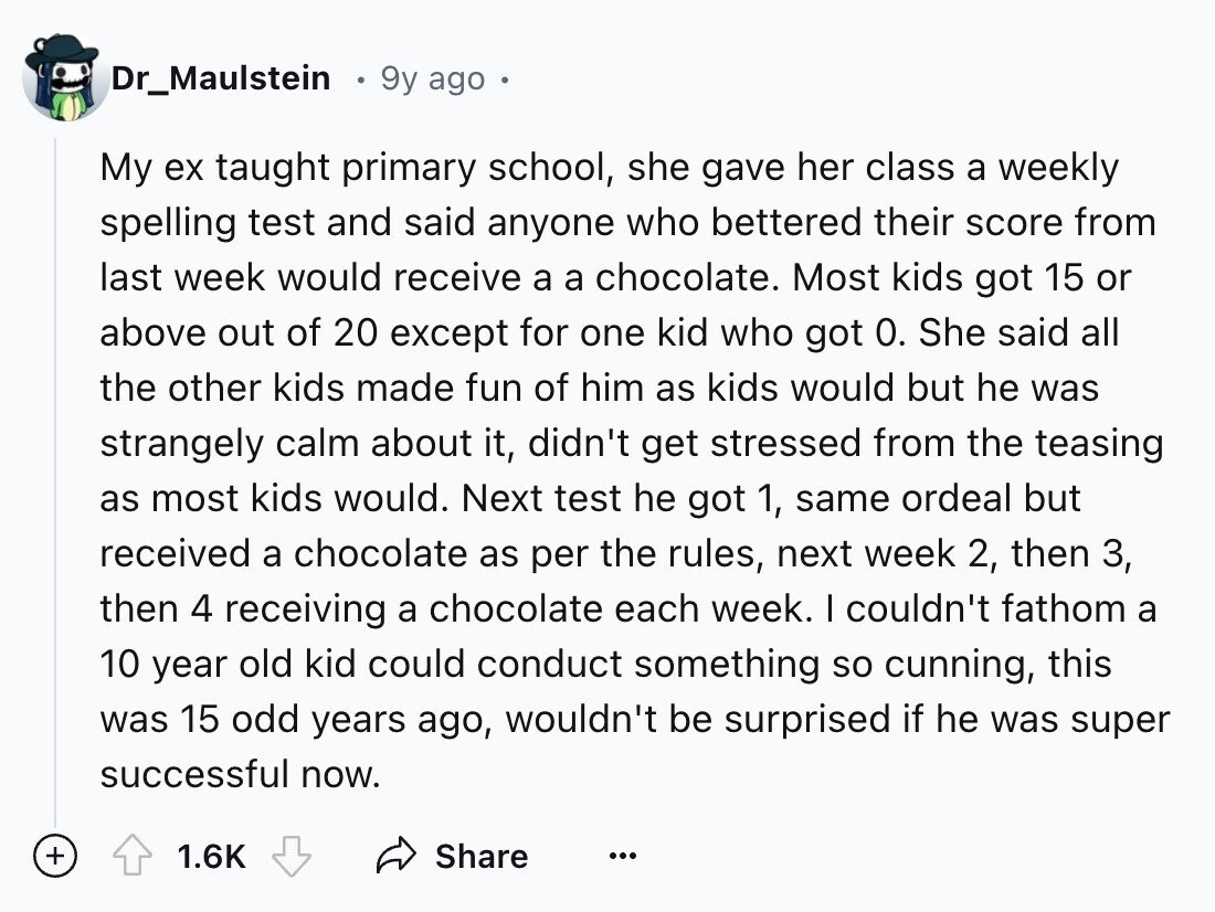Dr_Maulstein 9y ago My ex taught primary school, she gave her class a weekly spelling test and said anyone who bettered their score from last week would receive a a chocolate. Most kids got 15 or above out of 20 except for one kid who got 0. She said all the other kids made fun of him as kids would but he was strangely calm about it, didn't get stressed from the teasing as most kids would. Next test he got 1, same ordeal but received a chocolate as per the rules, next week 2, then 3, then 4 receiving