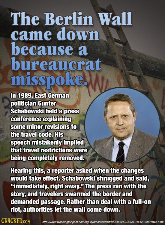 The Berlin Wall came down because a bureaucrat misspoke. In 1989, East German politician Gunter Schabowski held a press conference explaining some minor revisions to the travel code. His speech mistakenly implied that travel restrictions were being completely removed. Hearing this, a reporter asked when the changes would take effect. Schabowski shrugged and said, immediately, right away. The press ran with the story, and travelers swarmed the border and demanded passage. Rather than deal with a full-on riot, authorities let the wall come down. CRACKED.COM http://www.washingtonpost.com/wp-dyn/content/article/2009/10/30/AR2009103001846.html