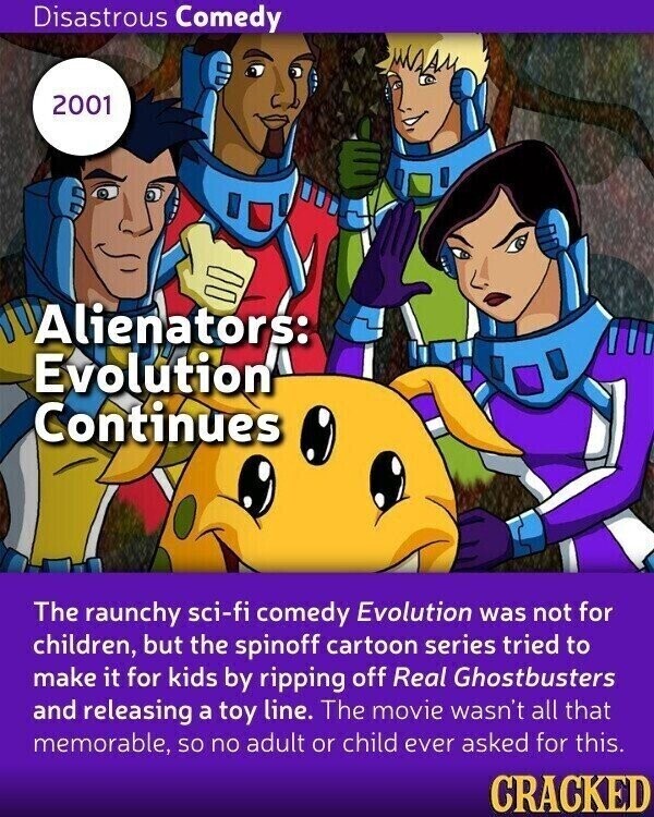 Disastrous Comedy 2001 Alienators: Evolution Continues The raunchy sci-fi comedy Evolution was not for children, but the spinoff cartoon series tried to make it for kids by ripping off Real Ghostbusters and releasing a toy line. The movie wasn't all that memorable, so no adult or child ever asked for this. CRACKED