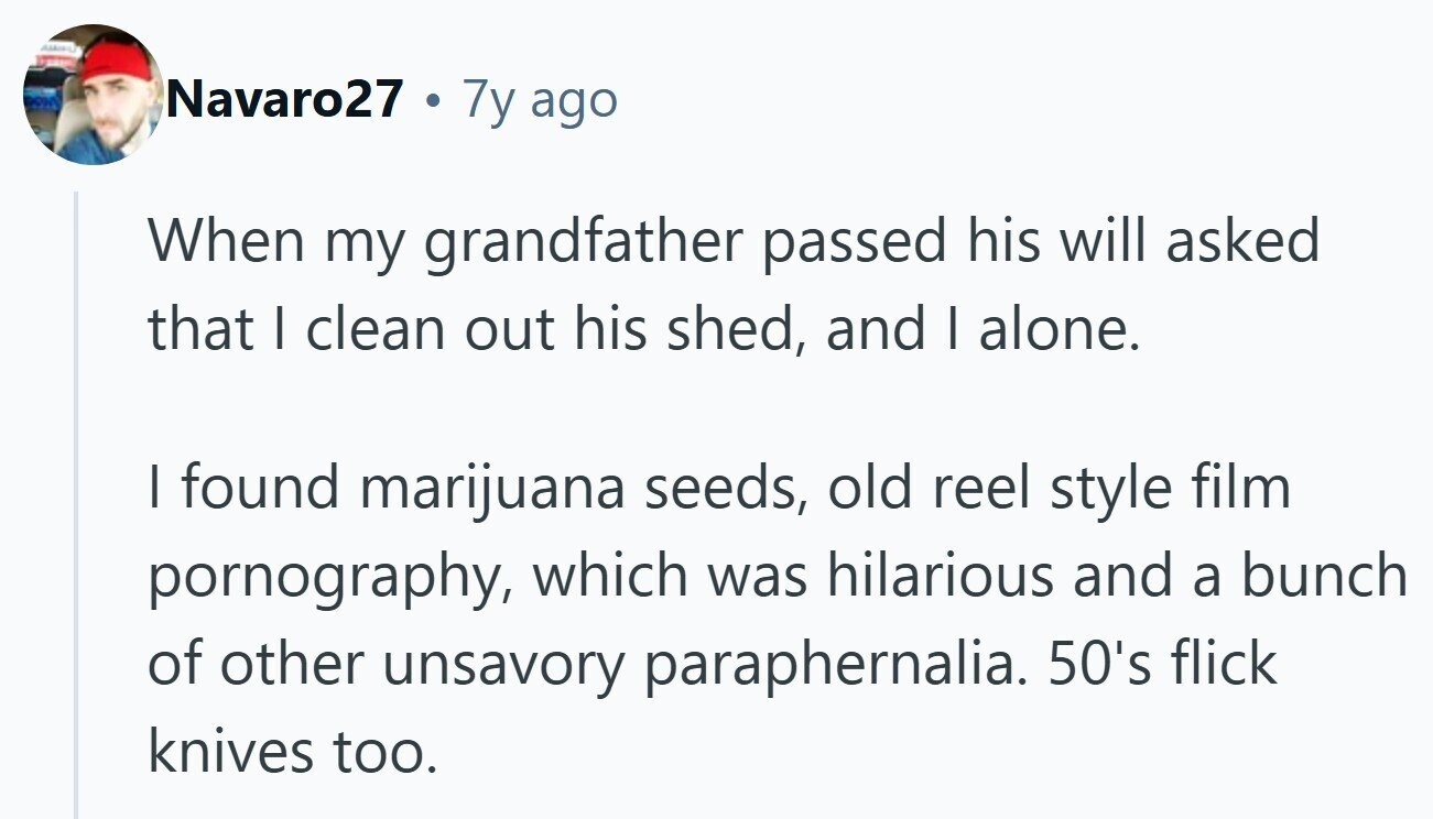 Navaro27 . 7y ago When my grandfather passed his will asked that I clean out his shed, and I alone. I found marijuana seeds, old reel style film pornography, which was hilarious and a bunch of other unsavory paraphernalia. 50's flick knives too.