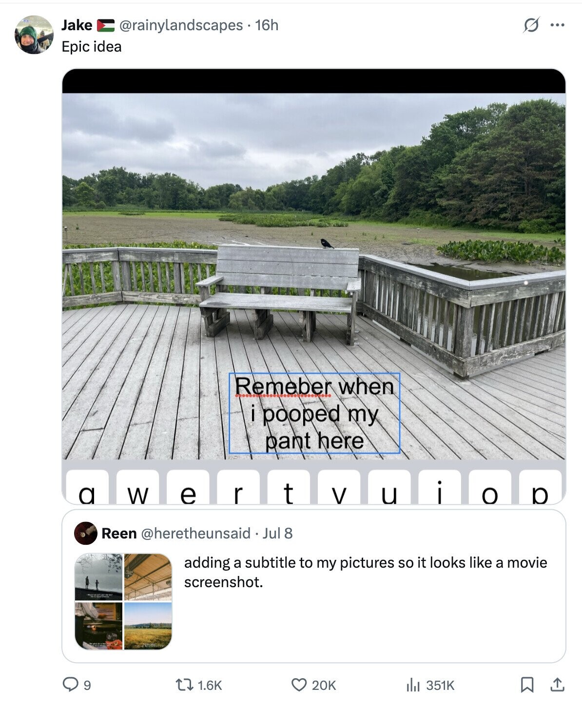 Jake @rainylandscapes . 16h s ... Epic idea Remeber when i pooped my pant here r a W e i t V u o p Reen @heretheunsaid Jul 8 adding a subtitle to my pictures so it looks like a movie screenshot. 9 1.6K 20K 351K