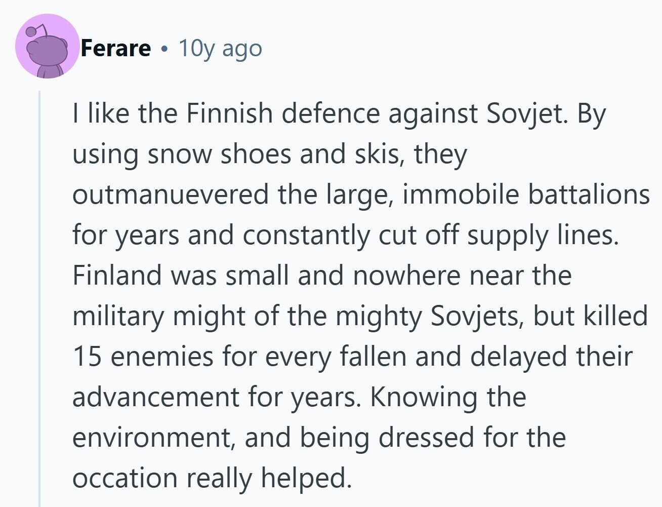 Ferare 10y ago I like the Finnish defence against Sovjet. By using snow shoes and skis, they outmanuevered the large, immobile battalions for years and constantly cut off supply lines. Finland was small and nowhere near the military might of the mighty Sovjets, but killed 15 enemies for every fallen and delayed their advancement for years. Knowing the environment, and being dressed for the occation really helped. 