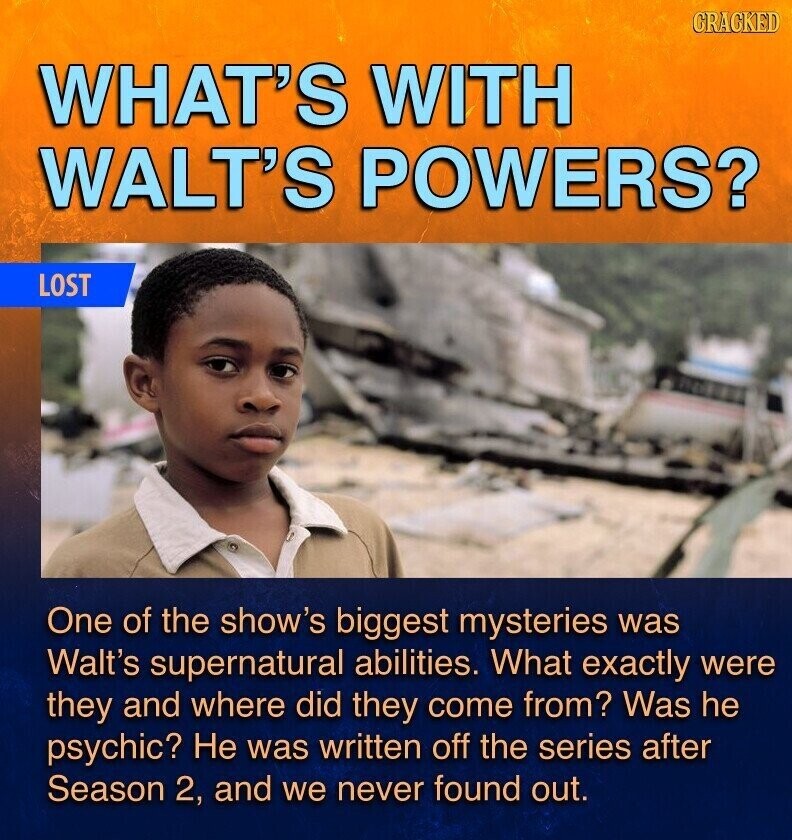 GRAGKED WHAT'S WITH WALT'S POWERS? LOST One of the show's biggest mysteries was Walt's supernatural abilities. What exactly were they and where did they come from? Was he psychic? Не was written off the series after Season 2, and we never found out.
