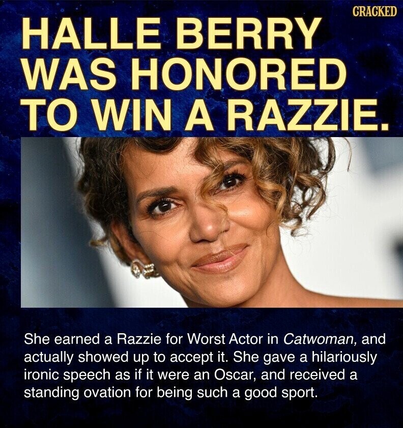 CRACKED HALLE BERRY WAS HONORED TO WIN A RAZZIE. She earned a Razzie for Worst Actor in Catwoman, and actually showed up to accept it. She gave a hilariously ironic speech as if it were an Oscar, and received a standing ovation for being such a good sport.