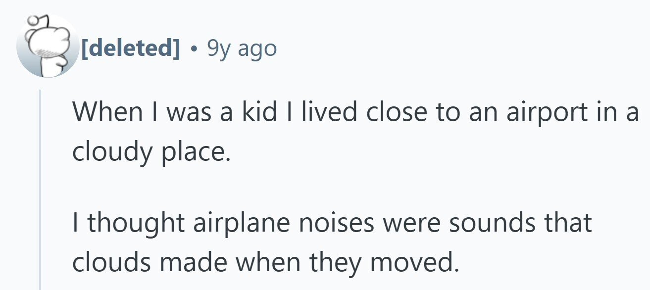  . 9y ago When I was a kid I lived close to an airport in a cloudy place. I thought airplane noises were sounds that clouds made when they moved. 