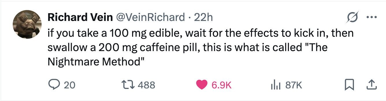 Richard Vein @VeinRichard . 22h ... if you take a 100 mg edible, wait for the effects to kick in, then swallow a 200 mg caffeine pill, this is what is called The Nightmare Method 20 488 6.9K 87K 
