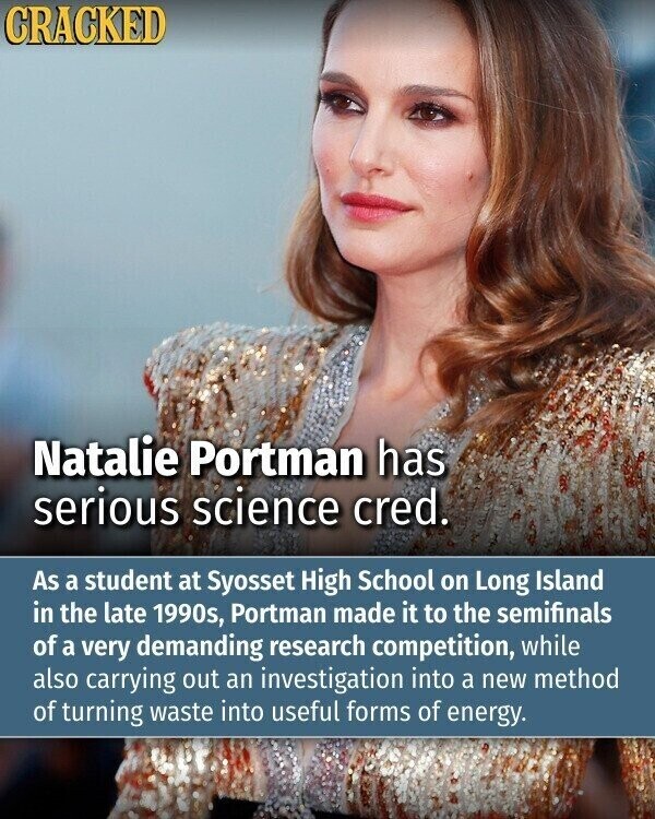 CRACKED Natalie Portman has serious science cred. As a student at Syosset High School on Long Island in the late 1990s, Portman made it to the semifinals of a very demanding research competition, while also carrying out an investigation into a new method of turning waste into useful forms of energy.