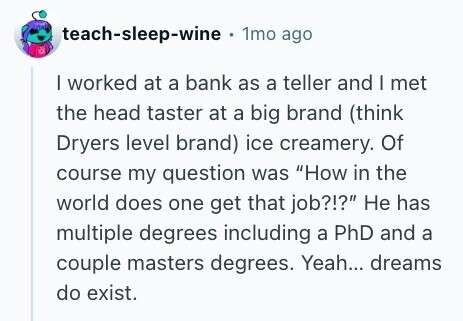 teach-sleep-wine . 1mo ago I worked at a bank as a teller and I met the head taster at a big brand (think Dryers level brand) ice creamery. Of course my question was How in the world does one get that job?!? Не has multiple degrees including a PhD and a couple masters degrees. Yeah... dreams do exist. 