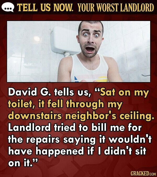 TELL US NOW. YOUR WORST LANDLORD David G. tells US, Sat on my toilet, it fell through my downstairs neighbor's ceiling. Landlord tried to bill me for the repairs saying it wouldn't have happened if I didn't sit on it.