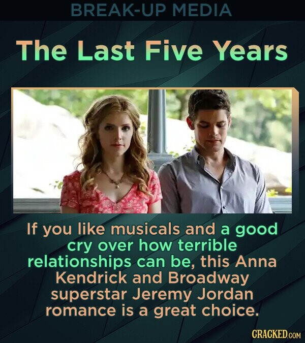 BREAK-UP MEDIA The Last Five Years If you like musicals and a good cry over how terrible relationships can be, this Anna Kendrick and Broadway superstar Jeremy Jordan romance is a great choice. CRACKED.COM