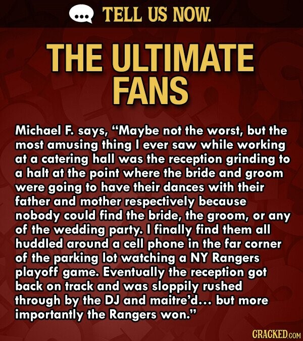 ... TELL US NOW. THE ULTIMATE FANS Michael F. says, Maybe not the worst, but the most amusing thing I ever saw while working at a catering hall was the reception grinding to a halt at the point where the bride and groom were going to have their dances with their father and mother respectively because nobody could find the bride, the groom, or any of the wedding party. I finally find them all huddled around a cell phone in the far corner of the parking lot watching a NY Rangers playoff game. Eventually the reception got back on track