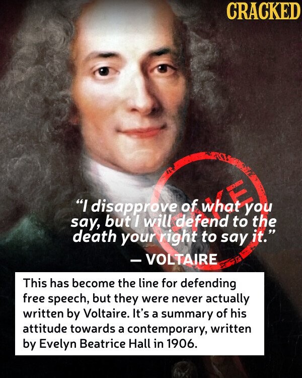 CRACKED say, I disapprove but I will defend of what to you the death your right to say it. - VOLTAIRE This has become the line for defending free speech, but they were never actually written by Voltaire. It's a summary of his attitude towards a contemporary, written by Evelyn Beatrice Hall in 1906.