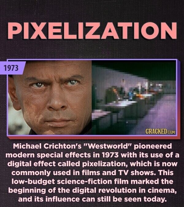 PIXELIZATION 1973 CRACKED.COM Michael Crichton's Westworld pioneered modern special effects in 1973 with its use of a digital effect called pixelization, which is now commonly used in films and TV shows. This low-budget science-fiction film marked the beginning of the digital revolution in cinema, and its influence can still be seen today.