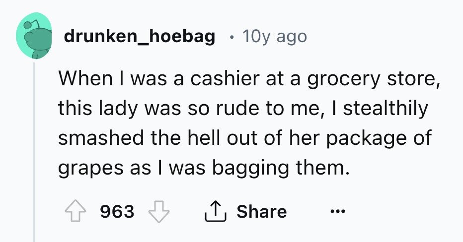 drunken_hoebag . 10y ago When I was a cashier at a grocery store, this lady was so rude to me, I stealthily smashed the hell out of her package of grapes as I was bagging them. 963 Share ... 