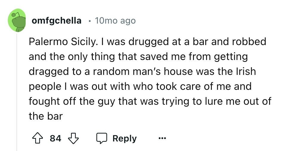 omfgchella 10mo ago Palermo Sicily. I was drugged at a bar and robbed and the only thing that saved me from getting dragged to a random man's house was the Irish people I was out with who took care of me and fought off the guy that was trying to lure me out of the bar 84 Reply ...