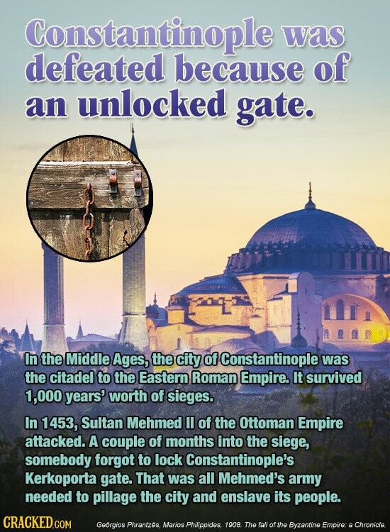 Constantinople was defeated because of an unlocked gate. In the Middle Ages, the city of Constantinople was the citadel to the Eastern Roman Empire. It survived 1,000 years' worth of sieges. In 1453, Sultan Mehmed II of the Ottoman Empire attacked. A couple of months into the siege, somebody forgot to lock Constantinople's Kerkoporta gate. That was all Mehmed's army needed to pillage the city and enslave its people. CRACKED.COM Georgios Phrantzés, Marios Philippides, 1908 The fall of the Byzantine Empire: a Chronicle.