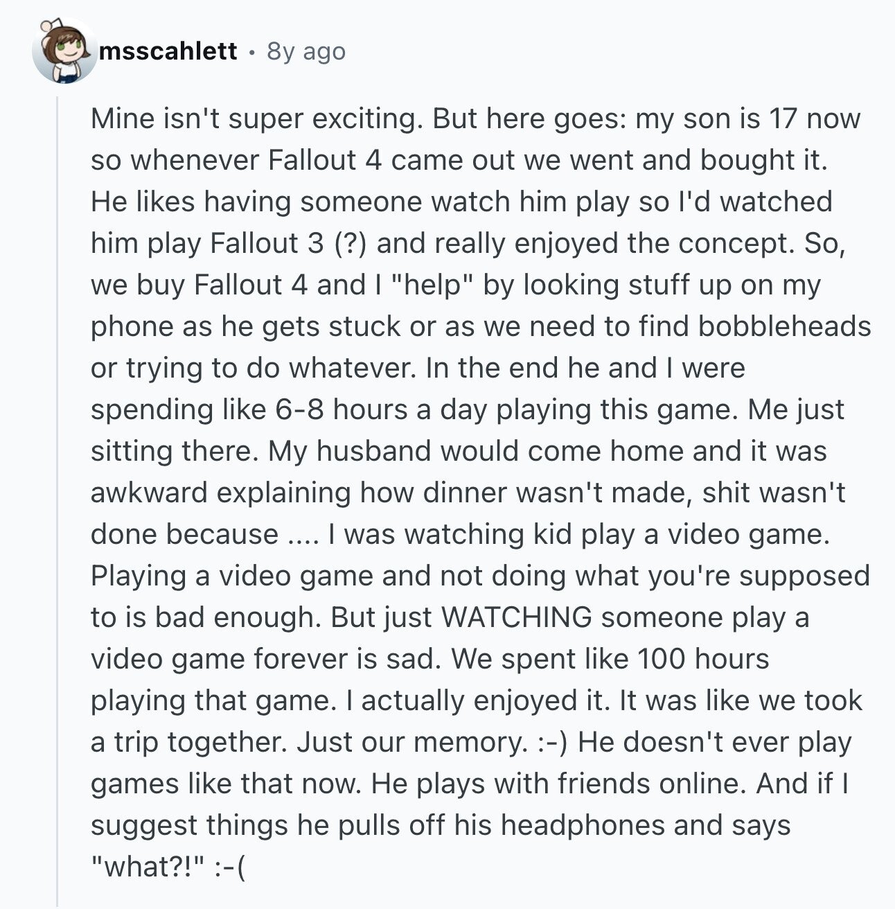msscahlett 8y ago Mine isn't super exciting. But here goes: my son is 17 now so whenever Fallout 4 came out we went and bought it. Не likes having someone watch him play so I'd watched him play Fallout 3 (?) and really enjoyed the concept. So, we buy Fallout 4 and I help by looking stuff up on my phone as he gets stuck or as we need to find bobbleheads or trying to do whatever. In the end he and I were spending like 6-8 hours a day playing this game. Me just sitting there. My husband would