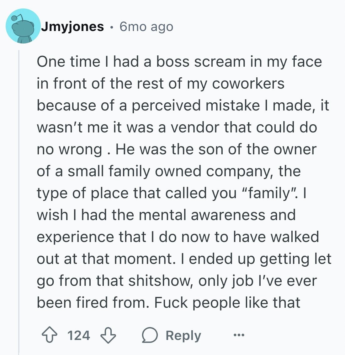 Jmyjones 6mo ago One time I had a boss scream in my face in front of the rest of my coworkers because of a perceived mistake I made, it wasn't me it was a vendor that could do no wrong Не was the son of the owner of a small family owned company, the type of place that called you family. I wish I had the mental awareness and experience that I do now to have walked out at that moment. I ended up getting let go from that shitshow, only job I've ever been fired from. Fuck people like