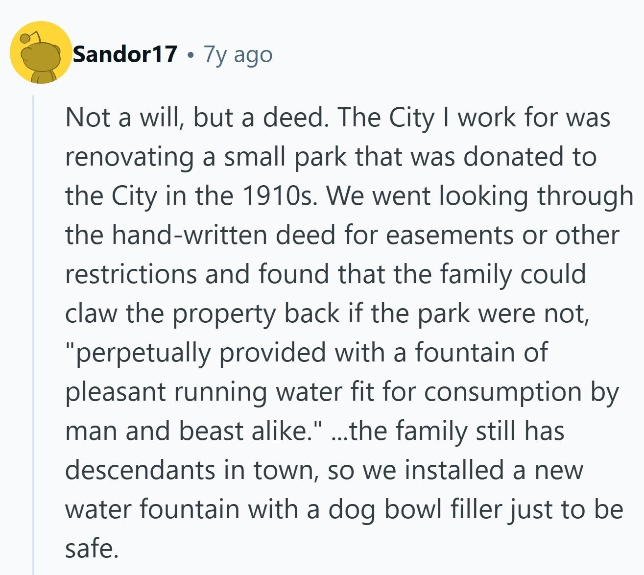 Sandor17 7y ago Not a will, but a deed. The City I work for was renovating a small park that was donated to the City in the 1910s. We went looking through the hand-written deed for easements or other restrictions and found that the family could claw the property back if the park were not, perpetually provided with a fountain of pleasant running water fit for consumption by man and beast alike. ...the family still has descendants in town, so we installed a new water fountain with a dog bowl filler just to be safe.